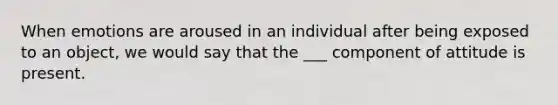 When emotions are aroused in an individual after being exposed to an object, we would say that the ___ component of attitude is present.