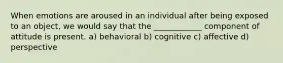 When emotions are aroused in an individual after being exposed to an object, we would say that the ____________ component of attitude is present. a) behavioral b) cognitive c) affective d) perspective