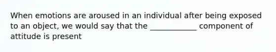 When emotions are aroused in an individual after being exposed to an object, we would say that the ____________ component of attitude is present