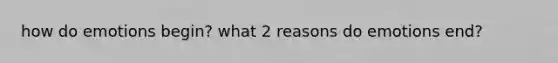 how do emotions begin? what 2 reasons do emotions end?