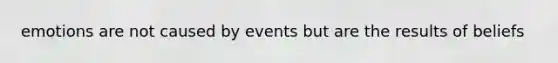 emotions are not caused by events but are the results of beliefs