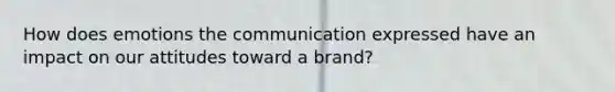 How does emotions the communication expressed have an impact on our attitudes toward a brand?