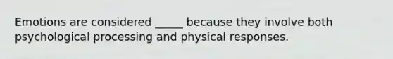 Emotions are considered _____ because they involve both psychological processing and physical responses.