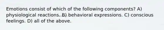 Emotions consist of which of the following components? A) physiological reactions. B) behavioral expressions. C) conscious feelings. D) all of the above.