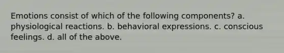 Emotions consist of which of the following components? a. physiological reactions. b. behavioral expressions. c. conscious feelings. d. all of the above.