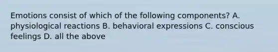 Emotions consist of which of the following components? A. physiological reactions B. behavioral expressions C. conscious feelings D. all the above