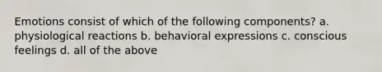 Emotions consist of which of the following components? a. physiological reactions b. behavioral expressions c. conscious feelings d. all of the above