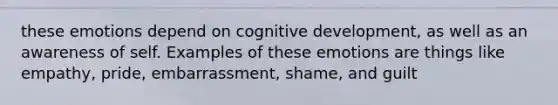 these emotions depend on cognitive development, as well as an awareness of self. Examples of these emotions are things like empathy, pride, embarrassment, shame, and guilt