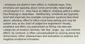 - emotions are distinct from affect in multiple ways. First, emotions are typically about some personally meaningful circumstance (i.e., they have an object), whereas affect is often free-floating or objectless - Additionally, emotions are typically brief and implicate the multiple-component systems described above, whereas affect is often more long-lasting and may be salient only at the level of subjective experience -Finally, emotions are often conceptualized as fitting into discrete categories of emotion families, like fear, anger, joy, and interest. Affect, by contrast, is often conceptualized as varying along two dimensions, either pleasantness and activation or positive and negative emotional activation