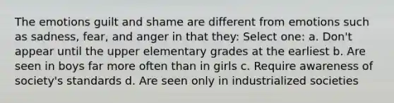 The emotions guilt and shame are different from emotions such as sadness, fear, and anger in that they: Select one: a. Don't appear until the upper elementary grades at the earliest b. Are seen in boys far more often than in girls c. Require awareness of society's standards d. Are seen only in industrialized societies