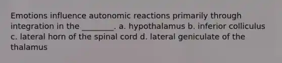 Emotions influence autonomic reactions primarily through integration in the ________. a. hypothalamus b. inferior colliculus c. lateral horn of <a href='https://www.questionai.com/knowledge/kkAfzcJHuZ-the-spinal-cord' class='anchor-knowledge'>the spinal cord</a> d. lateral geniculate of the thalamus