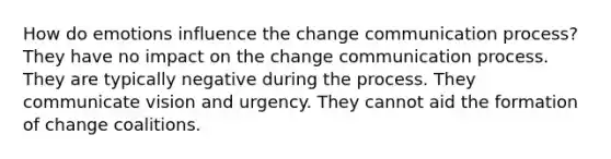 How do emotions influence the change communication process? They have no impact on the change communication process. They are typically negative during the process. They communicate vision and urgency. They cannot aid the formation of change coalitions.