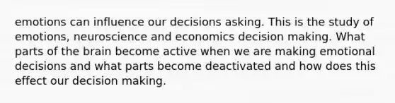 emotions can influence our decisions asking. This is the study of emotions, neuroscience and economics decision making. What parts of the brain become active when we are making emotional decisions and what parts become deactivated and how does this effect our decision making.