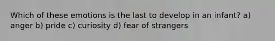 Which of these emotions is the last to develop in an infant? a) anger b) pride c) curiosity d) fear of strangers