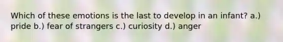Which of these emotions is the last to develop in an infant? a.) pride b.) fear of strangers c.) curiosity d.) anger