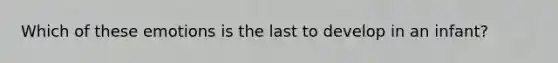 Which of these emotions is the last to develop in an infant?