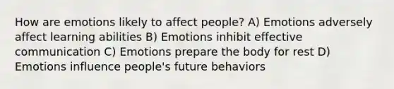 How are emotions likely to affect people? A) Emotions adversely affect learning abilities B) Emotions inhibit effective communication C) Emotions prepare the body for rest D) Emotions influence people's future behaviors