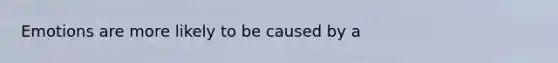 Emotions are more likely to be caused by a