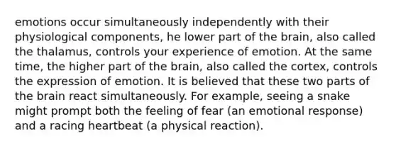 emotions occur simultaneously independently with their physiological components, he lower part of the brain, also called the thalamus, controls your experience of emotion. At the same time, the higher part of the brain, also called the cortex, controls the expression of emotion. It is believed that these two parts of the brain react simultaneously. For example, seeing a snake might prompt both the feeling of fear (an emotional response) and a racing heartbeat (a physical reaction).