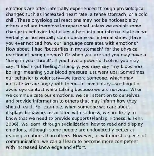 emotions are often internally experienced through physiological changes such as increased heart rate, a tense stomach, or a cold chill. These physiological reactions may not be noticeable by others and are therefore intrapersonal unless we exhibit some change in behavior that clues others into our internal state or we verbally or nonverbally communicate our internal state. [Have you ever noticed how our language corelates with emotions? How about: I had "butterflies in my stomach" for the physical reaction of being nervous? Or when you are sad you may have a "lump in your throat", if you have a powerful feeling you may say, "I had a gut feeling," if angry, you may say "my blood was boiling" meaning your blood pressure just went up!] Sometimes our behavior is voluntary—we ignore someone, which may indicate we are angry with them—or involuntary—we fidget or avoid eye contact while talking because we are nervous. When we communicate our emotions, we call attention to ourselves and provide information to others that may inform how they should react. For example, when someone we care about displays behaviors associated with sadness, we are likely to know that we need to provide support (Planlap, Fitness, & Fehr, 2006). We learn, through socialization, how to read and display emotions, although some people are undoubtedly better at reading emotions than others. However, as with most aspects of communication, we can all learn to become more competent with increased knowledge and effort.