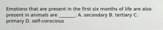 Emotions that are present in the first six months of life are also present in animals are _______. A. secondary B. tertiary C. primary D. self-conscious