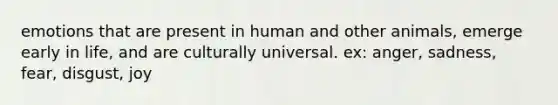 emotions that are present in human and other animals, emerge early in life, and are culturally universal. ex: anger, sadness, fear, disgust, joy