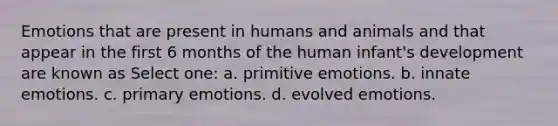 Emotions that are present in humans and animals and that appear in the first 6 months of the human infant's development are known as Select one: a. primitive emotions. b. innate emotions. c. primary emotions. d. evolved emotions.