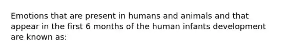 Emotions that are present in humans and animals and that appear in the first 6 months of the human infants development are known as: