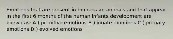 Emotions that are present in humans an animals and that appear in the first 6 months of the human infants development are known as: A.) primitive emotions B.) innate emotions C.) primary emotions D.) evolved emotions