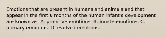 Emotions that are present in humans and animals and that appear in the first 6 months of the human infant's development are known as: A. primitive emotions. B. innate emotions. C. primary emotions. D. evolved emotions.