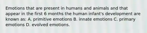 Emotions that are present in humans and animals and that appear in the first 6 months the human infant's development are known as: A. primitive emotions B. innate emotions C. primary emotions D. evolved emotions.