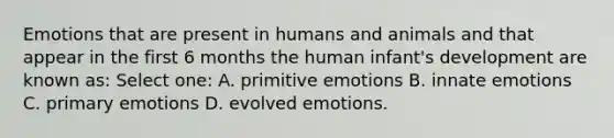 Emotions that are present in humans and animals and that appear in the first 6 months the human infant's development are known as: Select one: A. primitive emotions B. innate emotions C. primary emotions D. evolved emotions.