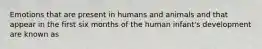 Emotions that are present in humans and animals and that appear in the first six months of the human infant's development are known as