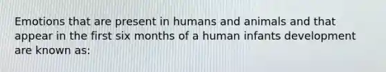 Emotions that are present in humans and animals and that appear in the first six months of a human infants development are known as: