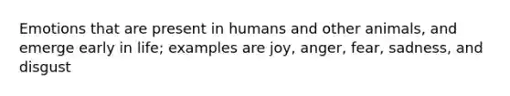 Emotions that are present in humans and other animals, and emerge early in life; examples are joy, anger, fear, sadness, and disgust