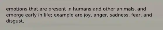 emotions that are present in humans and other animals, and emerge early in life; example are joy, anger, sadness, fear, and disgust.