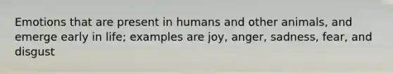 Emotions that are present in humans and other animals, and emerge early in life; examples are joy, anger, sadness, fear, and disgust