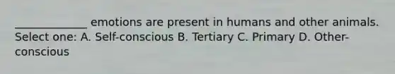 _____________ emotions are present in humans and other animals. Select one: A. Self-conscious B. Tertiary C. Primary D. Other-conscious