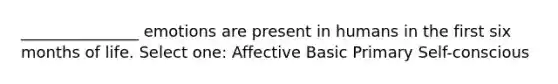 _______________ emotions are present in humans in the first six months of life. Select one: Affective Basic Primary Self-conscious