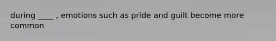 during ____ , emotions such as pride and guilt become more common