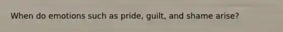 When do emotions such as pride, guilt, and shame arise?