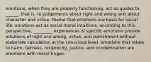 emotions, when they are properly functioning, act as guides to ______, that is, to judgements about right and wrong and about character and virtue. theme that emotions are basis for social life. emotions act as social moral intuitions. according to this perspective, _________ experiences of specific emotions provide intuitions of right and wrong, virtue, and punishment without elaborate calculation at the conscious level. emotions that relate to harm, fairness, reciprocity, justice, and condemnation are emotions with moral tinges.