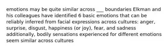 emotions may be quite similar across ___ boundaries Elkman and his colleagues have identified 6 basic emotions that can be reliably inferred from facial expressions across cultures: anger, surprise, disgust, happiness (or joy), fear, and sadness additionally, bodily sensations experienced for different emotions seem similar across cultures