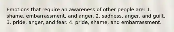 Emotions that require an awareness of other people are: 1. shame, embarrassment, and anger. 2. sadness, anger, and guilt. 3. pride, anger, and fear. 4. pride, shame, and embarrassment.