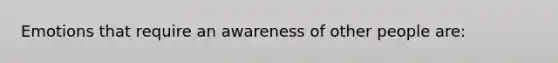 Emotions that require an awareness of other people are: