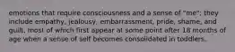 emotions that require consciousness and a sense of "me"; they include empathy, jealousy, embarrassment, pride, shame, and guilt, most of which first appear at some point after 18 months of age when a sense of self becomes consolidated in toddlers.