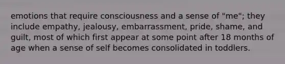 emotions that require consciousness and a sense of "me"; they include empathy, jealousy, embarrassment, pride, shame, and guilt, most of which first appear at some point after 18 months of age when a sense of self becomes consolidated in toddlers.