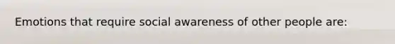 Emotions that require social awareness of other people are: