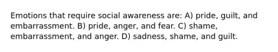 Emotions that require social awareness are: A) pride, guilt, and embarrassment. B) pride, anger, and fear. C) shame, embarrassment, and anger. D) sadness, shame, and guilt.