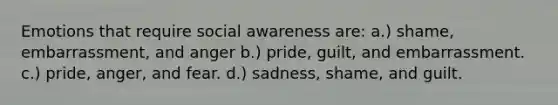 Emotions that require social awareness are: a.) shame, embarrassment, and anger b.) pride, guilt, and embarrassment. c.) pride, anger, and fear. d.) sadness, shame, and guilt.